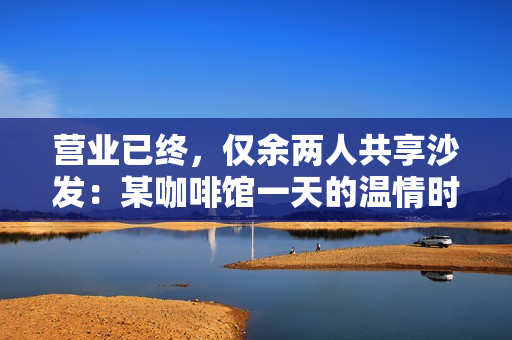 营业已终，仅余两人共享沙发：某咖啡馆一天的温情时刻