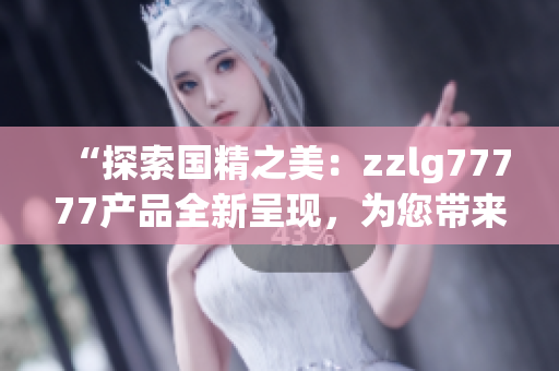 “探索国精之美：zzlg77777产品全新呈现，为您带来无限惊喜与惬意体验！”