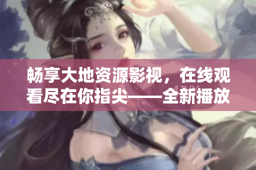 畅享大地资源影视，在线观看尽在你指尖——全新播放体验，激发视听乐趣！