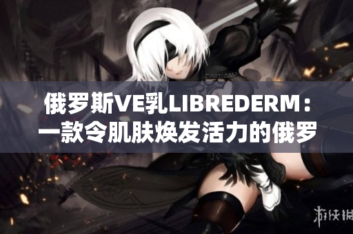 俄罗斯VE乳LIBREDERM:一款令肌肤焕发活力的俄罗斯护肤奇迹 俄罗斯VE乳LIBREDERM:一款令肌肤焕发活力的俄罗斯护肤奇迹