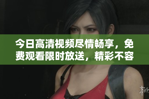 今日高清视频尽情畅享,免费观看限时放送,精彩不容错过! 今日高清视频尽情畅享,免费观看限时放送,精彩不容错过!