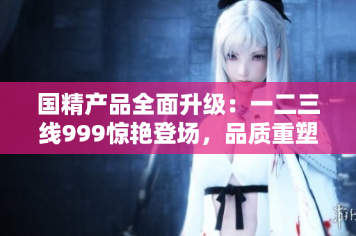 国精产品全面升级:一二三线999惊艳登场,品质重塑巅峰 国精产品全面升级:一二三线999惊艳登场,品质重塑巅峰