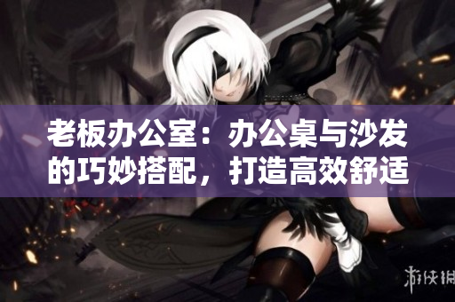 老板办公室:办公桌与沙发的巧妙搭配,打造高效舒适办公环境 老板办公室:办公桌与沙发的巧妙搭配,打造高效舒适办公环境