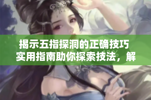 揭示五指探洞的正确技巧 实用指南助你探索技法,解密技术要诀 揭示五指探洞的正确技巧 实用指南助你探索技法,解密技术要诀