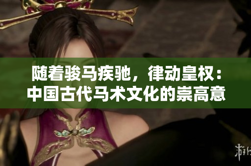 随着骏马疾驰,律动皇权:中国古代马术文化的崇高意义 随着骏马疾驰,律动皇权:中国古代马术文化的崇高意义