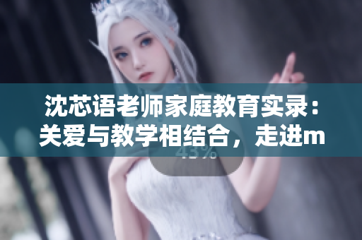 沈芯语老师家庭教育实录:关爱与教学相结合,走进md0076的家 沈芯语老师家庭教育实录:关爱与教学相结合,走进md0076的家