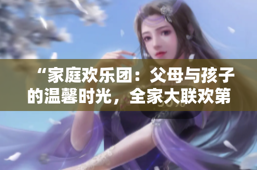 “家庭欢乐团:父母与孩子的温馨时光,全家大联欢第14集” “家庭欢乐团:父母与孩子的温馨时光,全家大联欢第14集”