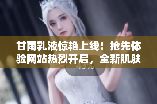 甘雨乳液惊艳上线!抢先体验网站热烈开启,全新肌肤呵护即刻启程 甘雨乳液惊艳上线!抢先体验网站热烈开启,全新肌肤呵护即刻启程
