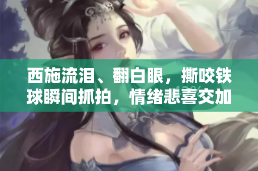 西施流泪、翻白眼,撕咬铁球瞬间抓拍,情绪悲喜交加引发关注。 西施流泪、翻白眼,撕咬铁球瞬间抓拍,情绪悲喜交加引发关注。