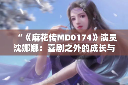 “《麻花传MD0174》演员沈娜娜：喜剧之外的成长与坚持”