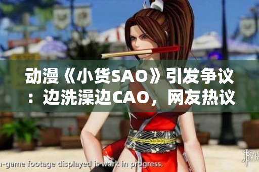 动漫《小货SAO》引发争议：边洗澡边CAO，网友热议不休