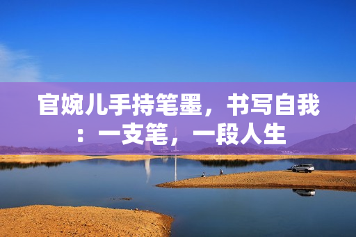 官婉儿手持笔墨,书写自我:一支笔,一段人生 官婉儿手持笔墨,书写自我:一支笔,一段人生