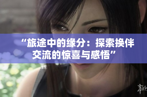 “旅途中的缘分:探索换伴交流的惊喜与感悟” “旅途中的缘分:探索换伴交流的惊喜与感悟”