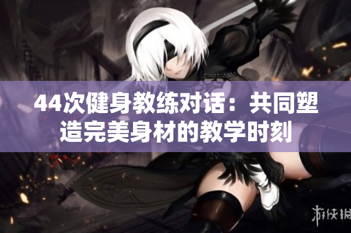 44次健身教练对话：共同塑造完美身材的教学时刻