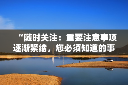 “随时关注：重要注意事项逐渐紧缩，您必须知道的事情！”