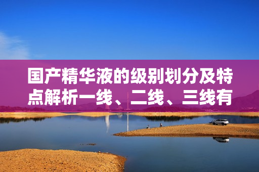 国产精华液的级别划分及特点解析一线、二线、三线有何不同? 国产精华液的级别划分及特点解析一线、二线、三线有何不同?