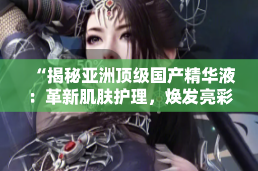 “揭秘亚洲顶级国产精华液:革新肌肤护理,焕发亮彩无比!” “揭秘亚洲顶级国产精华液:革新肌肤护理,焕发亮彩无比!”