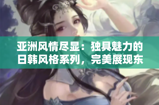 亚洲风情尽显:独具魅力的日韩风格系列,完美展现东方美学 亚洲风情尽显:独具魅力的日韩风格系列,完美展现东方美学