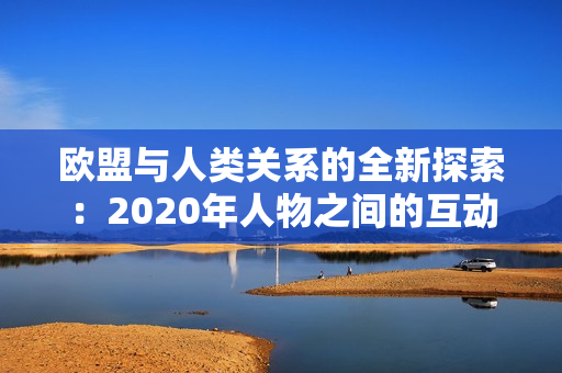 欧盟与人类关系的全新探索:2020年人物之间的互动与发展趋势 欧盟与人类关系的全新探索:2020年人物之间的互动与发展趋势