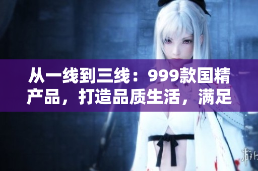 从一线到三线:999款国精产品,打造品质生活,满足不同需求 从一线到三线:999款国精产品,打造品质生活,满足不同需求