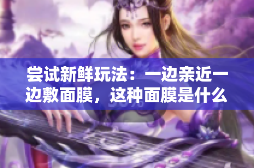 尝试新鲜玩法:一边亲近一边敷面膜,这种面膜是什么材质? 尝试新鲜玩法:一边亲近一边敷面膜,这种面膜是什么材质?