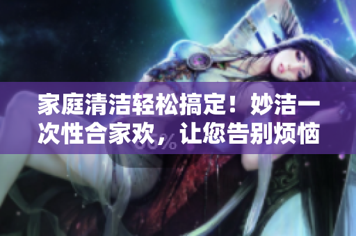 家庭清洁轻松搞定!妙洁一次性合家欢,让您告别烦恼! 家庭清洁轻松搞定!妙洁一次性合家欢,让您告别烦恼!