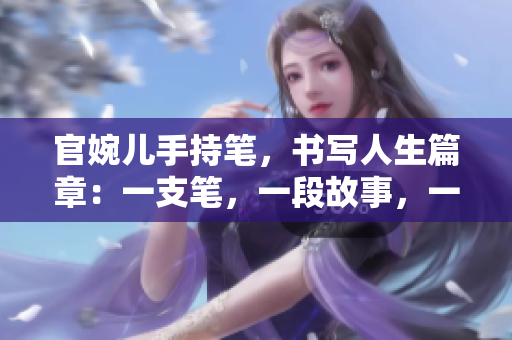 官婉儿手持笔,书写人生篇章:一支笔,一段故事,一生情怀 官婉儿手持笔,书写人生篇章:一支笔,一段故事,一生情怀