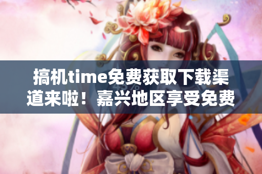 搞机time免费获取下载渠道来啦!嘉兴地区享受免费服务 搞机time免费获取下载渠道来啦!嘉兴地区享受免费服务