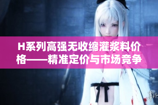 H系列高强无收缩灌浆料价格——精准定价与市场竞争综述 H系列高强无收缩灌浆料价格——精准定价与市场竞争综述
