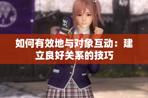 如何有效地与对象互动:建立良好关系的技巧 如何有效地与对象互动:建立良好关系的技巧