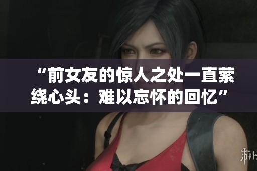 “前女友的惊人之处一直萦绕心头:难以忘怀的回忆” “前女友的惊人之处一直萦绕心头:难以忘怀的回忆”