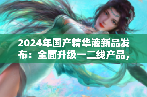 2024年国产精华液新品发布:全面升级一二线产品,实力再造肌肤焕新 2024年国产精华液新品发布:全面升级一二线产品,实力再造肌肤焕新