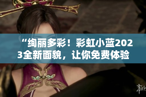 “绚丽多彩!彩虹小蓝2023全新面貌,让你免费体验尽情畅玩!” “绚丽多彩!彩虹小蓝2023全新面貌,让你免费体验尽情畅玩!”