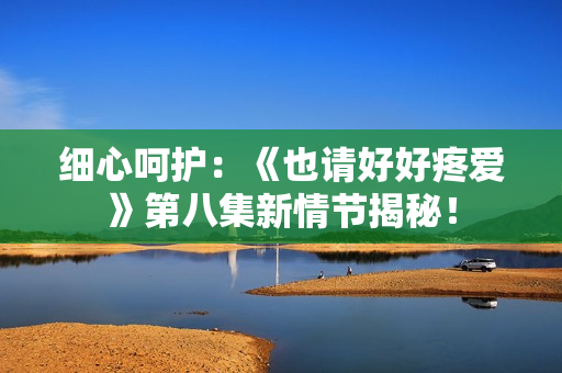 细心呵护:《也请好好疼爱》第八集新情节揭秘! 细心呵护:《也请好好疼爱》第八集新情节揭秘!