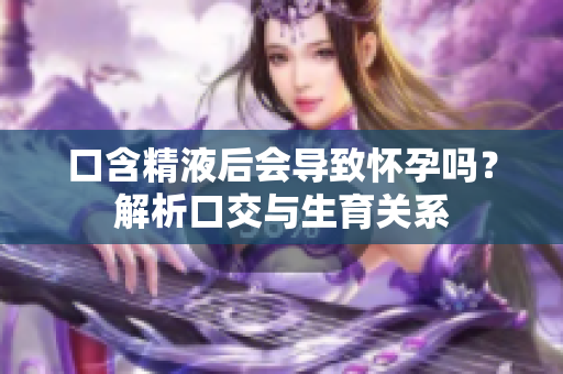口含精液后会导致怀孕吗?解析口交与生育关系 口含精液后会导致怀孕吗?解析口交与生育关系