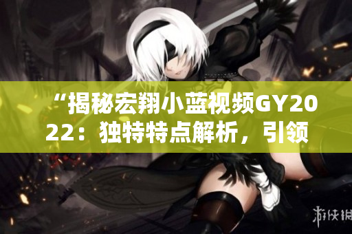 “揭秘宏翔小蓝视频GY2022:独特特点解析,引领新一代智能出行潮流!” “揭秘宏翔小蓝视频GY2022:独特特点解析,引领新一代智能出行潮流!”