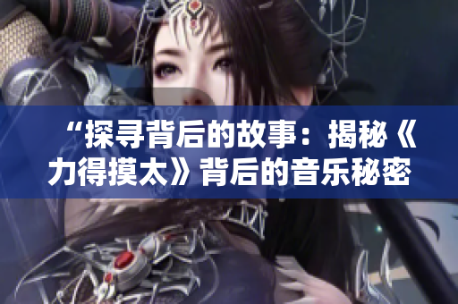 “探寻背后的故事:揭秘《力得摸太》背后的音乐秘密” “探寻背后的故事:揭秘《力得摸太》背后的音乐秘密”