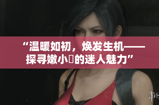 “温暖如初,焕发生机——探寻嫩小槡的迷人魅力” “温暖如初,焕发生机——探寻嫩小槡的迷人魅力”