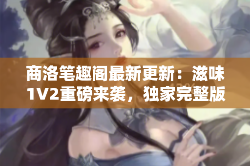 商洛笔趣阁最新更新：滋味1V2重磅来袭，独家完整版！