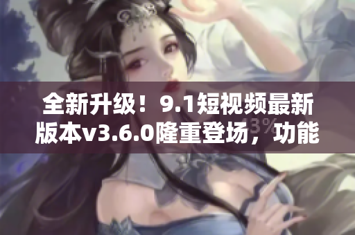 全新升级!9.1短视频最新版本v3.6.0隆重登场,功能再升级,体验更优! 全新升级!9.1短视频最新版本v3.6.0隆重登场,功能再升级,体验更优!
