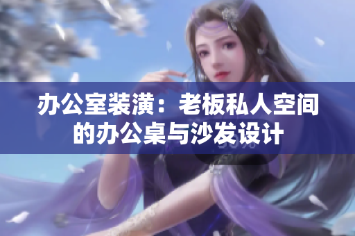 办公室装潢:老板私人空间的办公桌与沙发设计 办公室装潢:老板私人空间的办公桌与沙发设计