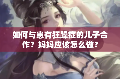 如何与患有狂躁症的儿子合作?妈妈应该怎么做? 如何与患有狂躁症的儿子合作?妈妈应该怎么做?