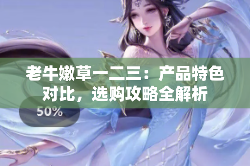 老牛嫩草一二三：产品特色对比，选购攻略全解析