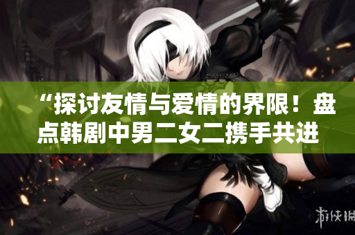 “探讨友情与爱情的界限!盘点韩剧中男二女二携手共进的经典作品!” “探讨友情与爱情的界限!盘点韩剧中男二女二携手共进的经典作品!”