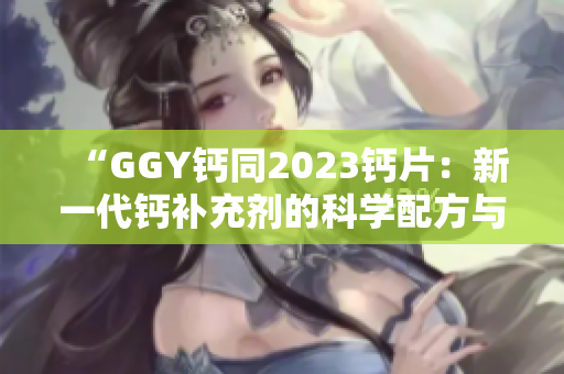 “GGY钙同2023钙片:新一代钙补充剂的科学配方与营养效益” “GGY钙同2023钙片:新一代钙补充剂的科学配方与营养效益”