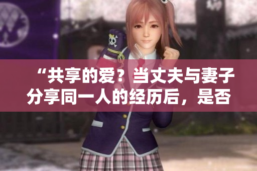 “共享的爱？当丈夫与妻子分享同一人的经历后，是否还能接受？”