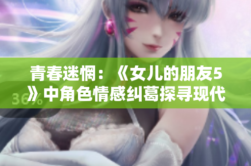 青春迷惘：《女儿的朋友5》中角色情感纠葛探寻现代青年成长路径