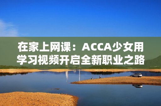 在家上网课：ACCA少女用学习视频开启全新职业之路
