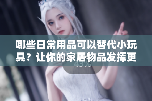 哪些日常用品可以替代小玩具？让你的家居物品发挥更多创意玩法！