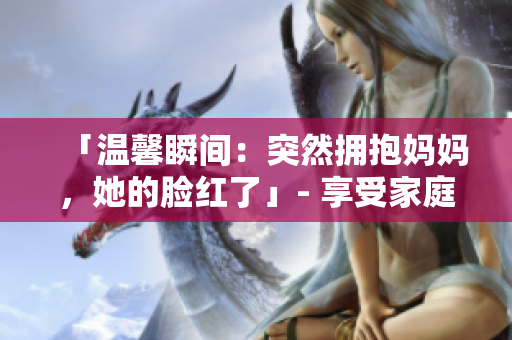 「温馨瞬间：突然拥抱妈妈，她的脸红了」- 享受家庭时刻的温暖瞬间。
